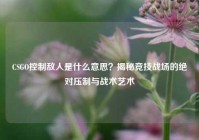 CSGO控制敌人是什么意思？揭秘竞技战场的绝对压制与战术艺术