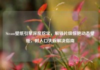 Steam壁纸引擎深度挖宝，解锁片级惊艳动态壁纸，附入口失踪解决指南