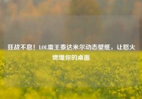 狂战不息！LOL蛮王泰达米尔动态壁纸，让怒火燃爆你的桌面