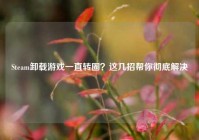 Steam卸载游戏一直转圈？这几招帮你彻底解决