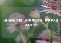 10分钟热血浓缩！CF对局每秒燃爆，开局多久能攻击队友？