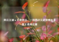 风云江湖×王者峡谷，一场跨次元武侠婚礼主题王者风云赛