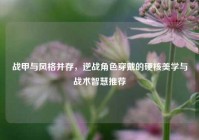 战甲与风格并存，逆战角色穿戴的硬核美学与战术智慧推荐