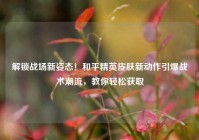 解锁战场新姿态！和平精英皮肤新动作引爆战术潮流，教你轻松获取