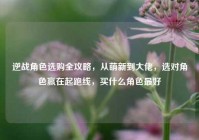 逆战角色选购全攻略，从萌新到大佬，选对角色赢在起跑线，买什么角色最好