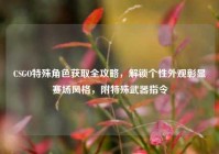 CSGO特殊角色获取全攻略，解锁个性外观彰显赛场风格，附特殊武器指令