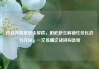 逆战换购系统全解读，旧武新生解锁性价比战力升级，一文搞懂逆战换购是啥