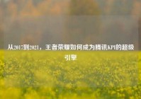 从2017到2021，王者荣耀如何成为腾讯KPI的超级引擎