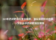 2019年逆战靶场位置全解析，老玩家的怀旧导航，一文告诉你逆战靶场在哪里