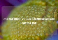CF手游龙啸刷不了？玩家头疼难题背后的原因与解法全解析