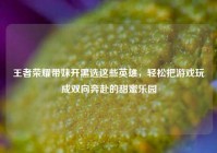 王者荣耀带妹开黑选这些英雄，轻松把游戏玩成双向奔赴的甜蜜乐园