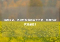 铸魂天启，逆战终极神器诞生之路，其制作者究竟是谁？