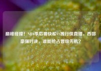 巅峰碰撞！NBA季后赛快船VS独行侠直播，西部豪强对决，谁能抢占晋级先机？