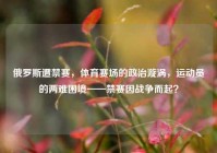 俄罗斯遭禁赛，体育赛场的政治漩涡，运动员的两难困境——禁赛因战争而起？