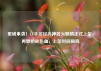 重磅来袭！CF手游经典神器火麒麟正式上架，再燃枪战热血，上架时间揭晓