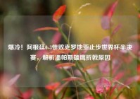 爆冷！阿根廷0-3惨败克罗地亚止步世界杯半决赛，解析潘帕斯雄鹰折戟原因