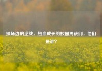 操场边的逆战，热血成长的校园男孩们，他们是谁？