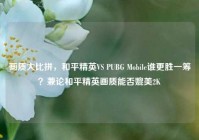 画质大比拼，和平精英VS PUBG Mobile谁更胜一筹？兼论和平精英画质能否媲美2K