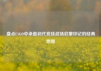 盘点CSGO中承载初代竞技战场启蒙印记的经典地图
