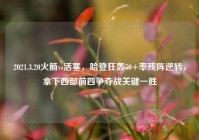 2021.3.20火箭vs活塞，哈登狂轰50+率残阵逆转，拿下西部前四争夺战关键一胜