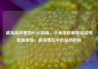 威海海风里的PUBG战场，小米手机解锁海滨电竞新体验，威海售后中心贴心护航