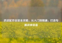 逆战配件安装全攻略，从入门到精通，打造专属战神装备