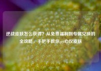 逆战皮肤怎么获得？从免费福利到专属兑换的全攻略，手把手教你get心仪皮肤