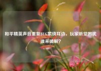 和平精英声音重复BUG萦绕耳边，玩家听觉困扰谁来破解？
