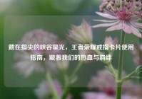 戴在指尖的峡谷星光，王者荣耀戒指卡片使用指南，藏着我们的热血与羁绊