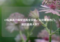 CF玩具真刀模型选购全攻略，从经典到热门，哪款值得入手？