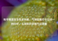 和平精英出生岛全攻略，气球位置打卡互动一网打尽，头顶标识获取方法详解