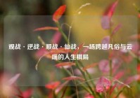 观战·逆战·顺战·仙战，一场跨越凡俗与云端的人生棋局