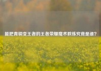 能把青铜变王者的王者荣耀魔术教练究竟是谁？
