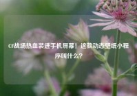 CF战场热血装进手机屏幕！这款动态壁纸小程序叫什么？