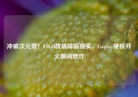冲破次元壁！CSGO战场降临现实，Cosplay硬核开火瞬间燃炸