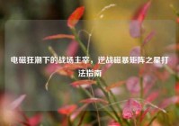 电磁狂潮下的战场主宰，逆战磁暴矩阵之星打法指南
