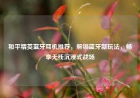 和平精英蓝牙耳机推荐，解锁蓝牙新玩法，畅享无线沉浸式战场