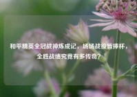 和平精英全冠战神炼成记，场场战役皆捧杯，全胜战绩究竟有多传奇？