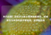 利刃出鞘！逆战天王骑士精神深度测评，枪械美学与实战性能双重盛宴，附获取指南