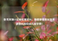 卧龙凤雏CF运输船爆笑PK，聊着聊着竟扯到天津格林国际幼儿园学费！