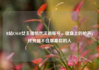 B站CSGO女主播悄然注销账号，键盘上的枪声，终究留不住屏幕后的人
