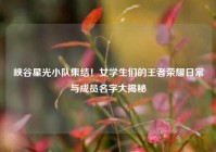 峡谷星光小队集结！女学生们的王者荣耀日常与成员名字大揭秘