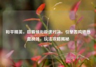 和平精英，田霸领衔极速对决，引擎轰鸣燃热血战场，玩法攻略揭秘