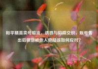 和平精英卖号暗流，诱惑与陷阱交织，账号售出后微信被他人登陆该如何应对？