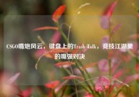 CSGO嘴炮风云，键盘上的Trash Talk，竞技江湖里的嘴强对决
