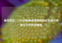 病友双记，CSGO白银局废墟里的彼此支撑与患癌女子的逆袭困境