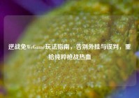 逆战免WeGame玩法指南，告别外挂与误判，重拾纯粹枪战热血