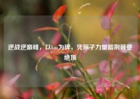 逆战逆巅峰，以km为碑，凭原子力量踏荆棘登绝顶