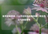 银龙杯映青春，LOL夺冠后的热血回响、网友热议与深度思考