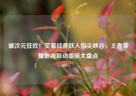 破次元狂欢！荧幕经典跃入指尖峡谷，王者荣耀影视联动皮肤大盘点